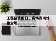 cq9电子在线注册-王磊强势回归，赛场表现惊艳全场。
