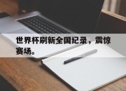 cq9电子游戏网站-世界杯刷新全国纪录，震惊赛场。