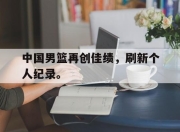 cq9电子在线下载-中国男篮再创佳绩，刷新个人纪录。