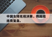 cq9电子在线下载-中国女排无缘决赛，教练组连夜复盘。