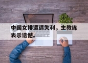 cq9电子在线下载-中国女排遭遇失利，主教练表示遗憾。
