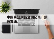 cq9电子游戏网站-中国男篮刷新全国纪录，震惊赛场。