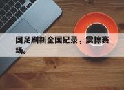 cq9电子在线注册-国足刷新全国纪录，震惊赛场。