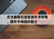 cq9电子游戏网站-尤文图斯引进非洲天才中场，提升中场组织能力
