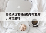 cq9电子游戏-格拉纳达客场战胜毕尔巴鄂，成功逆转
