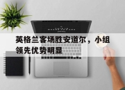 cq9电子在线注册-英格兰客场胜安道尔，小组领先优势明显