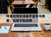 cq9电子游戏网站-阿莱拉特主场逼平皇家马德里，延续不败战绩