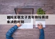 cq9电子在线下载-国际足联女子青年锦标赛迎来决胜时刻