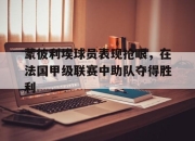 cq9电子在线注册-蒙彼利埃球员表现抢眼，在法国甲级联赛中助队夺得胜利
