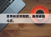 cq9电子在线下载-世界杯逆转取胜，展现顽强斗志。