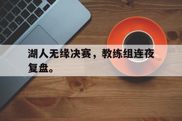 湖人无缘决赛,教练组连夜复盘。 湖人无缘决赛,教练组连夜复盘。