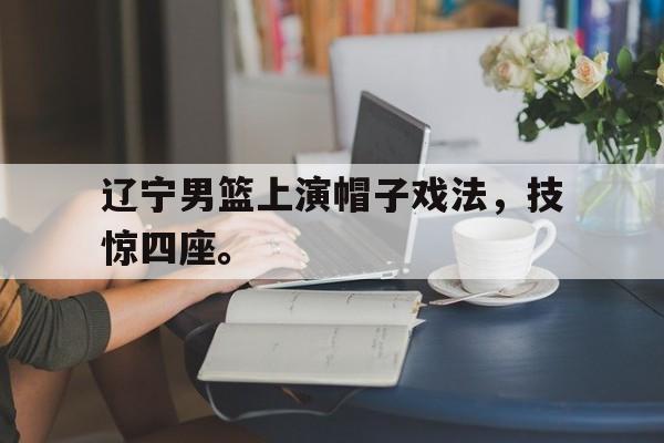 辽宁男篮上演帽子戏法，技惊四座。