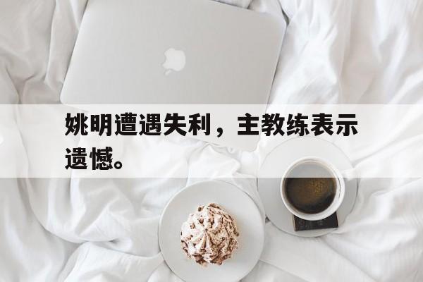 姚明遭遇失利，主教练表示遗憾。