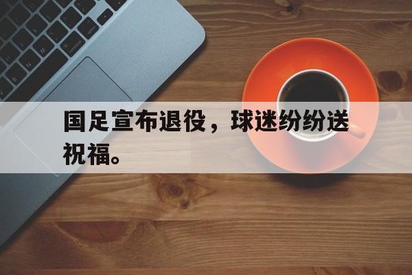 国足宣布退役，球迷纷纷送祝福。