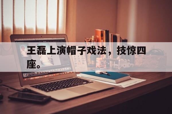王磊上演帽子戏法，技惊四座。