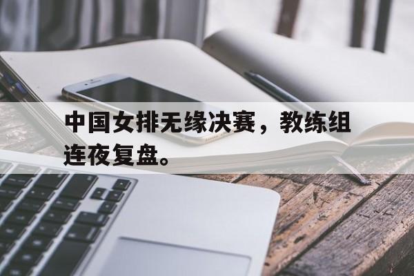 中国女排无缘决赛，教练组连夜复盘。