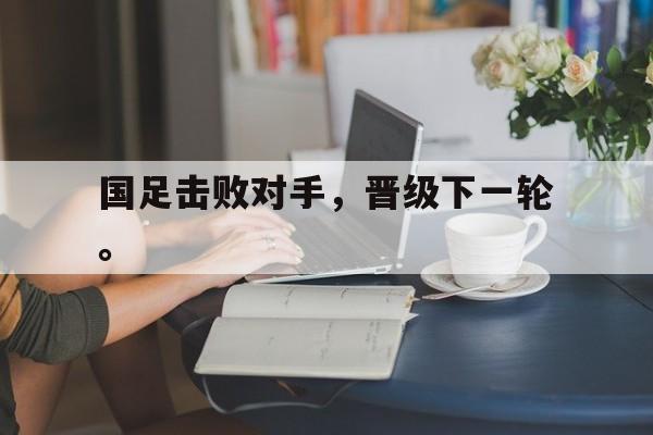 国足击败对手，晋级下一轮。