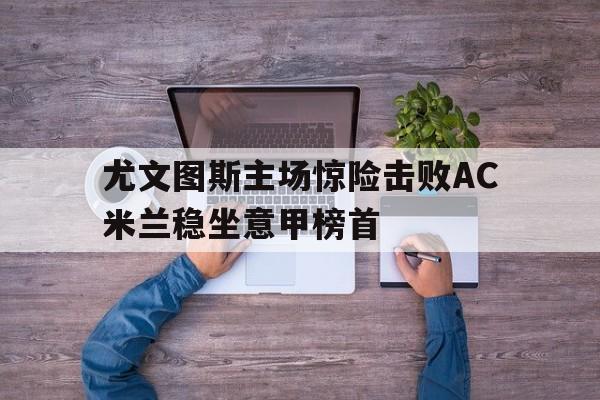 尤文图斯主场惊险击败AC米兰稳坐意甲榜首