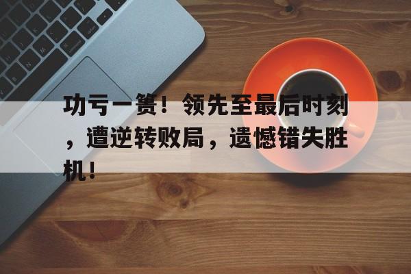 功亏一篑！领先至最后时刻，遭逆转败局，遗憾错失胜机！