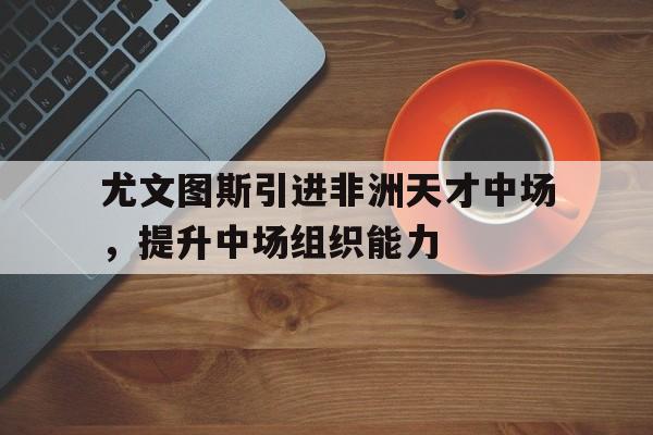 尤文图斯引进非洲天才中场，提升中场组织能力