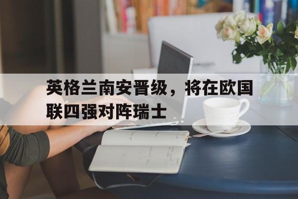 英格兰南安晋级，将在欧国联四强对阵瑞士