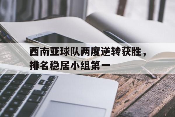 西南亚球队两度逆转获胜，排名稳居小组第一
